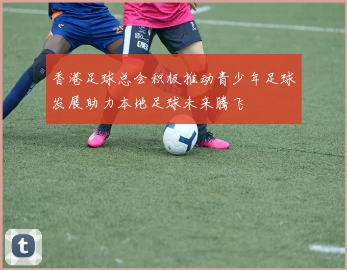 香港足球总会积极推动青少年足球发展助力本地足球未来腾飞