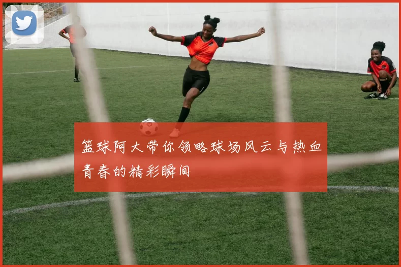 篮球阿大带你领略球场风云与热血青春的精彩瞬间